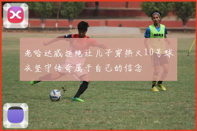 老哈达威拒绝让儿子穿热火10号球衣坚守传奇属于自己的信念