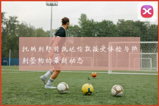 托纳利即将抵达伦敦接受体检与热刺签约的最新动态
