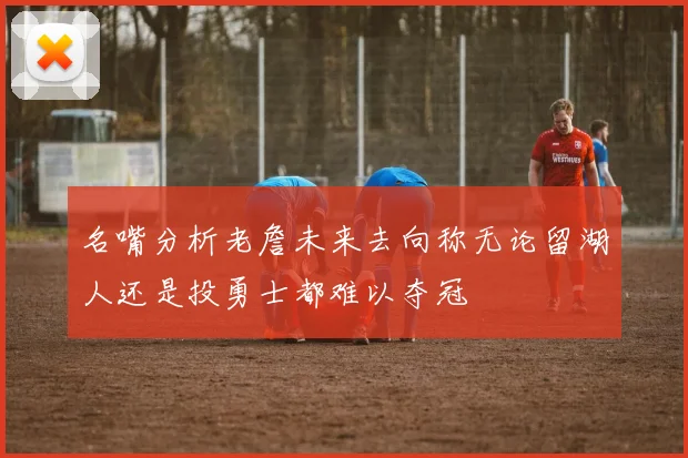名嘴分析老詹未来去向称无论留湖人还是投勇士都难以夺冠