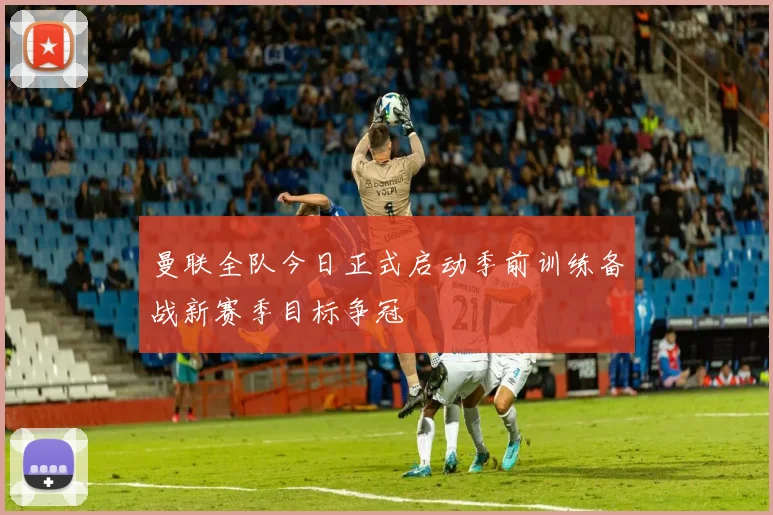 曼联全队今日正式启动季前训练备战新赛季目标争冠