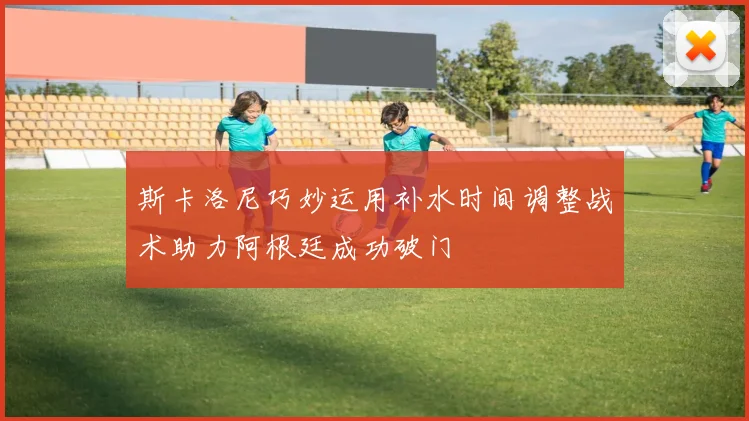 斯卡洛尼巧妙运用补水时间调整战术助力阿根廷成功破门