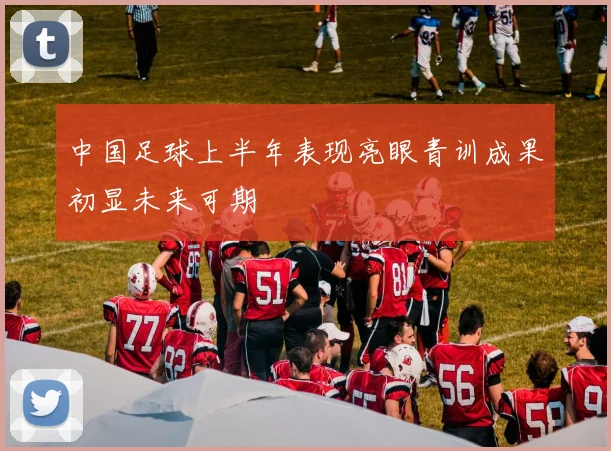中国足球上半年表现亮眼青训成果初显未来可期
