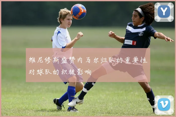 维尼修斯盛赞内马尔归队的重要性对球队的积极影响