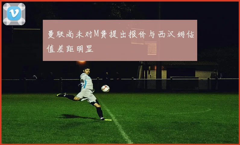 曼联尚未对M费提出报价与西汉姆估值差距明显