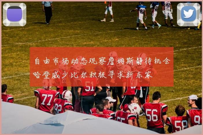 自由市场动态观察詹姆斯静待机会哈登威少比尔积极寻求新东家