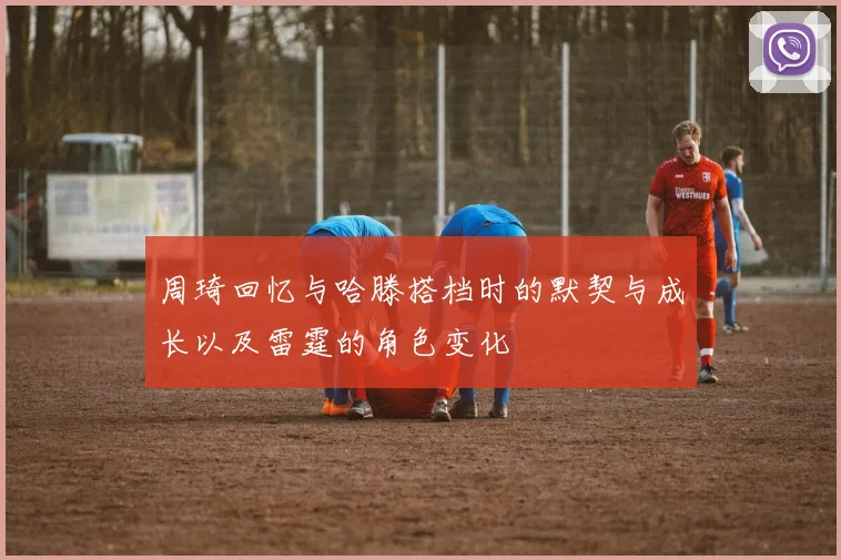 周琦回忆与哈滕搭档时的默契与成长以及雷霆的角色变化