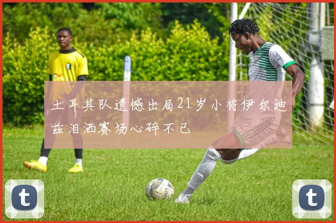 土耳其队遗憾出局21岁小将伊尔迪兹泪洒赛场心碎不已