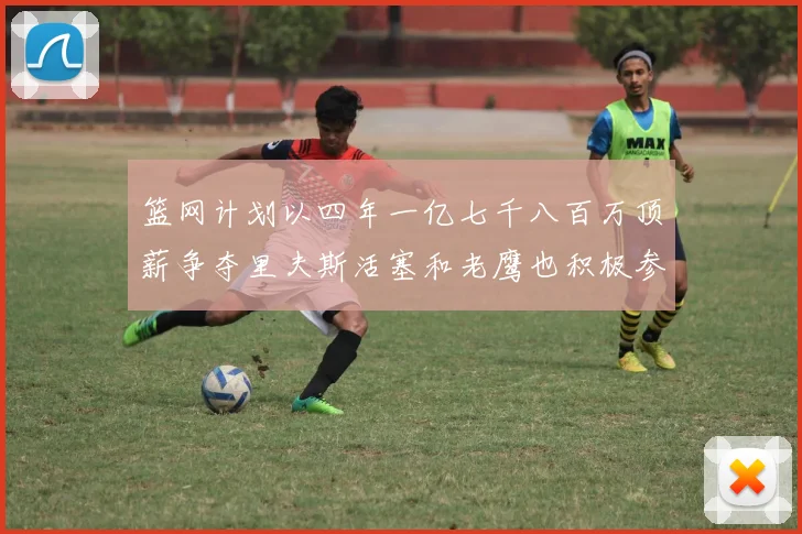 篮网计划以四年一亿七千八百万顶薪争夺里夫斯活塞和老鹰也积极参与竞标