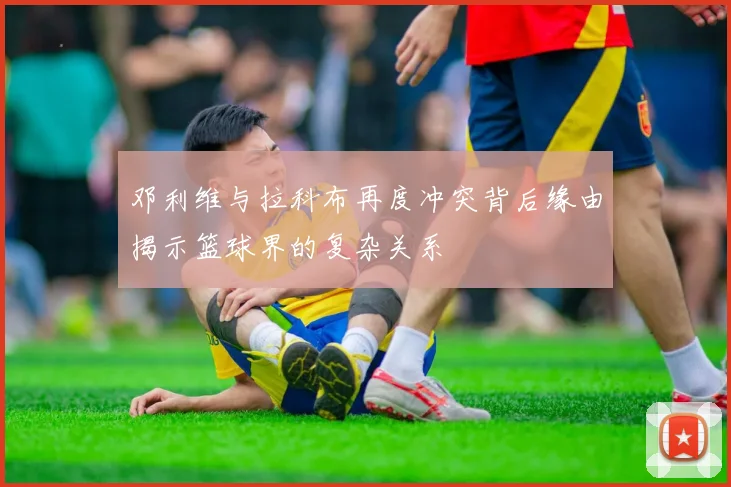 邓利维与拉科布再度冲突背后缘由揭示篮球界的复杂关系