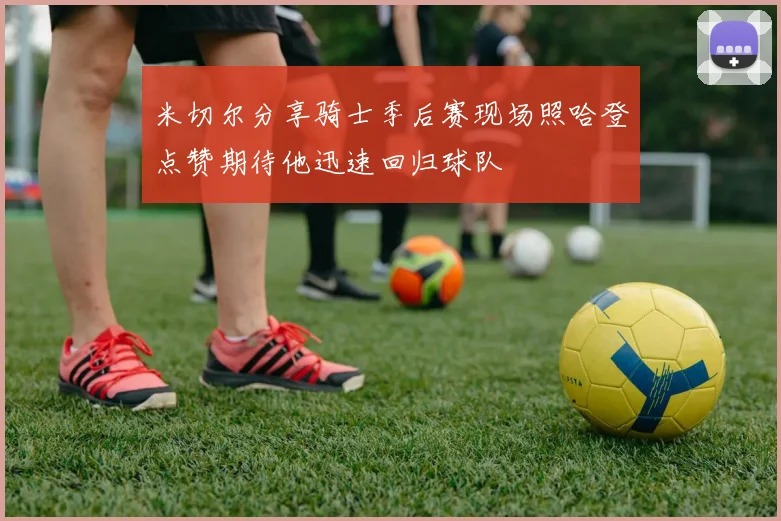 米切尔分享骑士季后赛现场照哈登点赞期待他迅速回归球队
