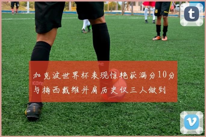 加克波世界杯表现惊艳获满分10分与梅西戴维并肩历史仅三人做到