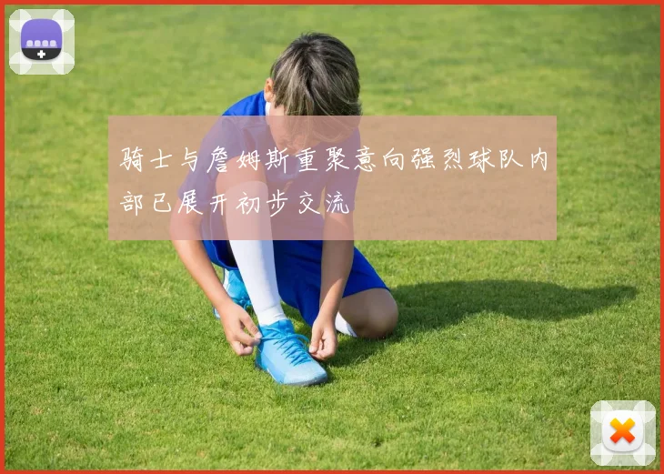 骑士与詹姆斯重聚意向强烈球队内部已展开初步交流