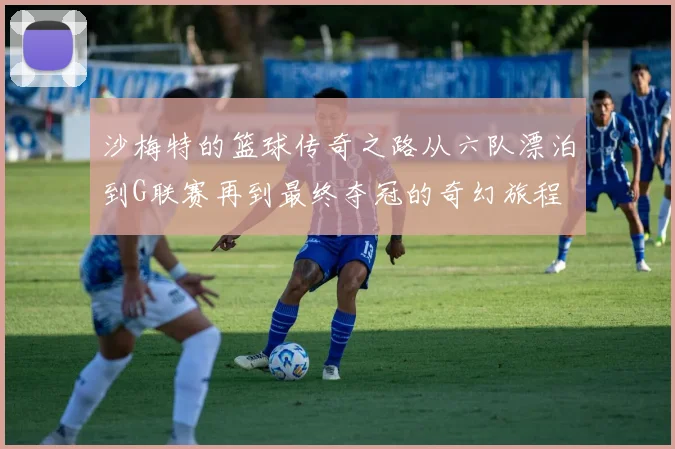 沙梅特的篮球传奇之路从六队漂泊到G联赛再到最终夺冠的奇幻旅程