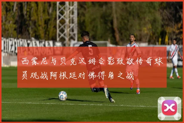 西蒙尼与贝克汉姆合影致敬传奇球员观战阿根廷对佛得角之战