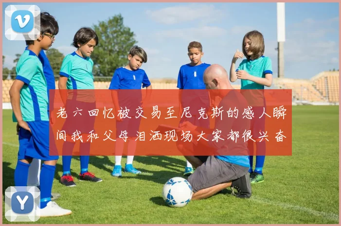 老六回忆被交易至尼克斯的感人瞬间我和父母泪洒现场大家都很兴奋