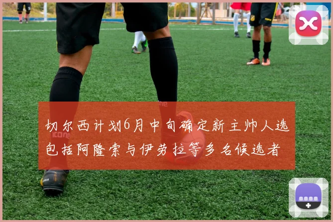 切尔西计划6月中旬确定新主帅人选包括阿隆索与伊劳拉等多名候选者