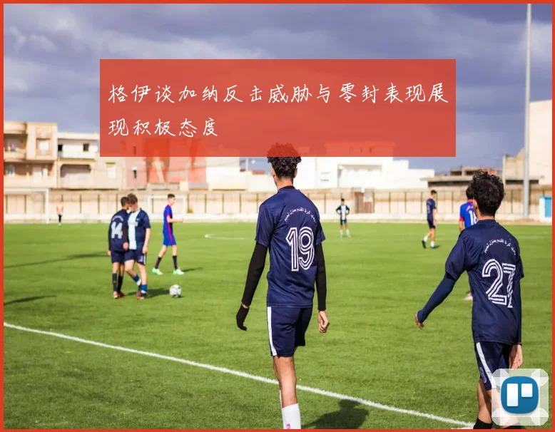 格伊谈加纳反击威胁与零封表现展现积极态度